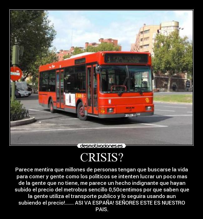 CRISIS? - Parece mentira que millones de personas tengan que buscarse la vida
para comer y gente como los politicos se intenten lucrar un poco mas
de la gente que no tiene, me parece un hecho indignante que hayan
subido el precio del metrobus sencillo 0,50centimos por que saben que
la gente utiliza el transporte publico y lo seguira usando aun
subiendo el precio!....... ASI VA ESPAÑA! SEÑORES ESTE ES NUESTRO
PAIS.