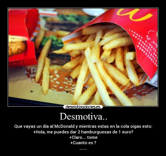 Desmotiva.. - Que vayas un día al McDonald y mientras estas en la cola oigas esto:
+Hola, me puedes dar 2 hamburguesas de 1 euro?
+Claro.... tome
+Cuanto es ?
.......
