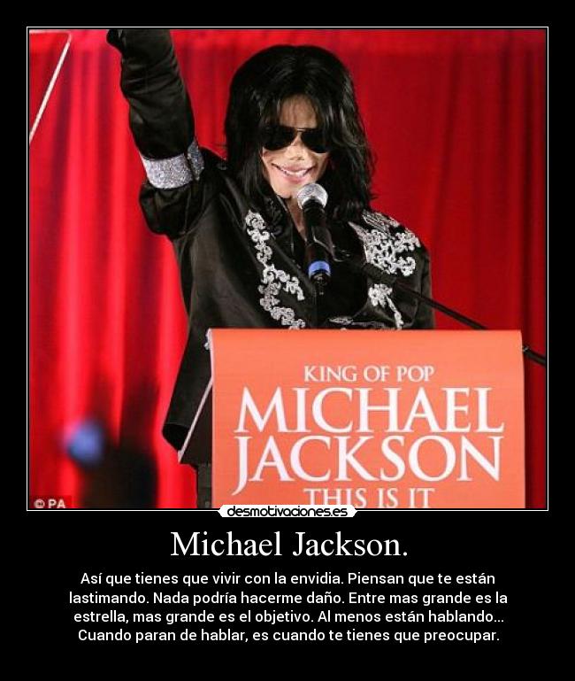 Michael Jackson. - Así que tienes que vivir con la envidia. Piensan que te están
lastimando. Nada podría hacerme daño. Entre mas grande es la
estrella, mas grande es el objetivo. Al menos están hablando...
Cuando paran de hablar, es cuando te tienes que preocupar.