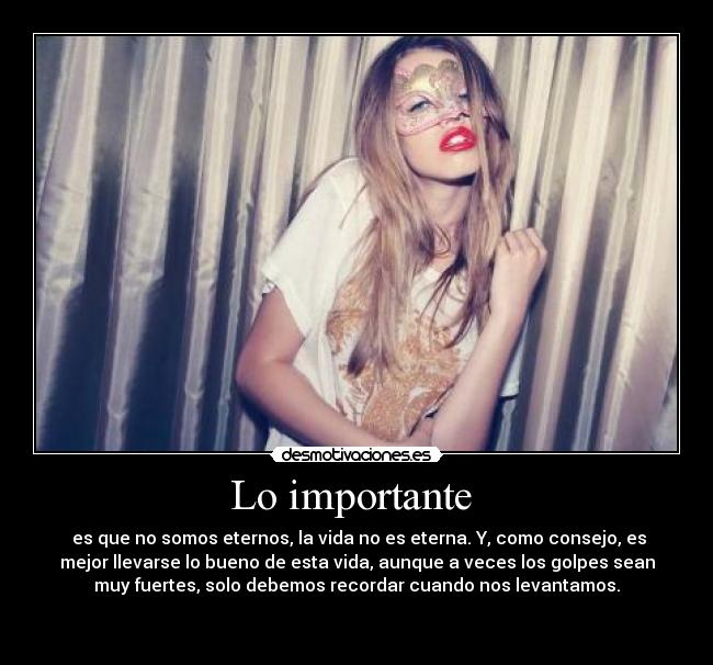 Lo importante  -  es que no somos eternos, la vida no es eterna. Y, como consejo, es
mejor llevarse lo bueno de esta vida, aunque a veces los golpes sean
muy fuertes, solo debemos recordar cuando nos levantamos.

