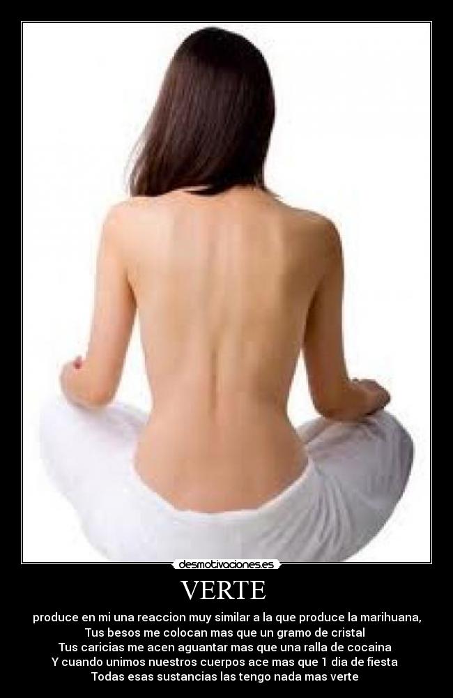 VERTE - produce en mi una reaccion muy similar a la que produce la marihuana,
Tus besos me colocan mas que un gramo de cristal
Tus caricias me acen aguantar mas que una ralla de cocaina
Y cuando unimos nuestros cuerpos ace mas que 1 dia de fiesta
Todas esas sustancias las tengo nada mas verte