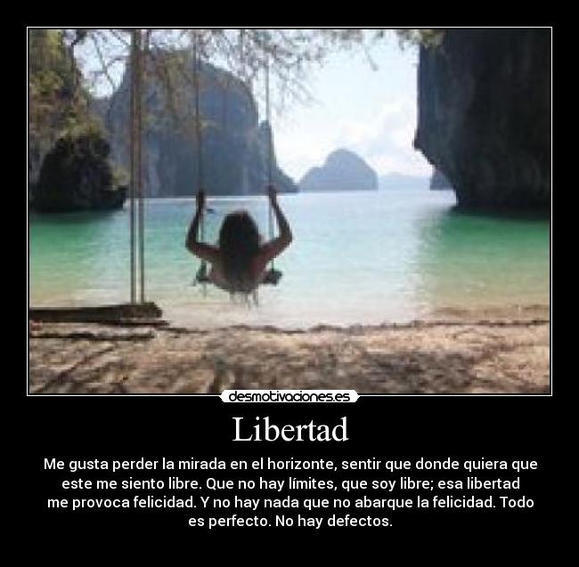 Libertad - Me gusta perder la mirada en el horizonte, sentir que donde quiera que
este me siento libre. Que no hay límites, que soy libre; esa libertad
me provoca felicidad. Y no hay nada que no abarque la felicidad. Todo
es perfecto. No hay defectos.
