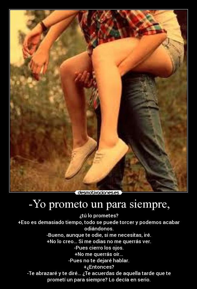 -Yo prometo un para siempre, - ¿tú lo prometes?
+Eso es demasiado tiempo, todo se puede torcer y podemos acabar
odiándonos.
-Bueno, aunque te odie, si me necesitas, iré.
+No lo creo... Si me odias no me querrás ver.
-Pues cierro los ojos.
+No me querrás oír...
-Pues no te dejaré hablar.
+¿Entonces?
-Te abrazaré y te diré... ¿Te acuerdas de aquella tarde que te
prometí un para siempre? Lo decía en serio.