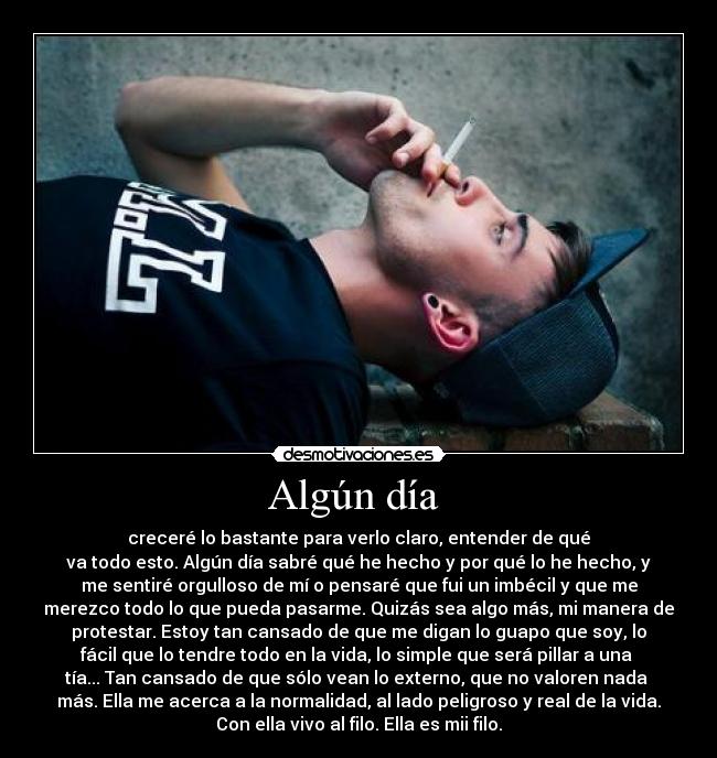 Algún día  - creceré lo bastante para verlo claro, entender de qué
va todo esto. Algún día sabré qué he hecho y por qué lo he hecho, y
me sentiré orgulloso de mí o pensaré que fui un imbécil y que me
merezco todo lo que pueda pasarme. Quizás sea algo más, mi manera de
protestar. Estoy tan cansado de que me digan lo guapo que soy, lo
fácil que lo tendre todo en la vida, lo simple que será pillar a una 
tía... Tan cansado de que sólo vean lo externo, que no valoren nada 
más. Ella me acerca a la normalidad, al lado peligroso y real de la vida.
Con ella vivo al filo. Ella es mii filo.