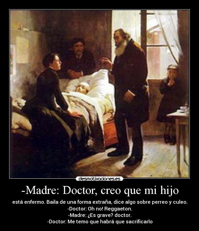 -Madre: Doctor, creo que mi hijo - está enfermo. Baila de una forma extraña, dice algo sobre perreo y culeo.
-Doctor: Oh no! Reggaeton.
-Madre: ¿Es grave? doctor.
-Doctor: Me temo que habrá que sacrificarlo