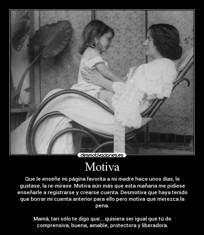 Motiva - Que le enseñe mi página favorita a mi madre hace unos días, le
gustase, la re-mirase. Motiva aún más que esta mañana me pidiese
enseñarle a registrarse y crearse cuenta. Desmotiva que haya tenido
que borrar mi cuenta anterior para ello pero motiva que merezca la
pena.

Mamá, tan sólo te digo que... quisiera ser igual que tú de
comprensiva, buena, amable, protectora y liberadora.