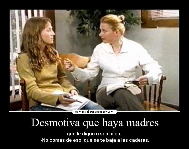 Desmotiva que haya madres - que le digan a sus hijas:
-No comas de eso, que se te baja a las caderas.