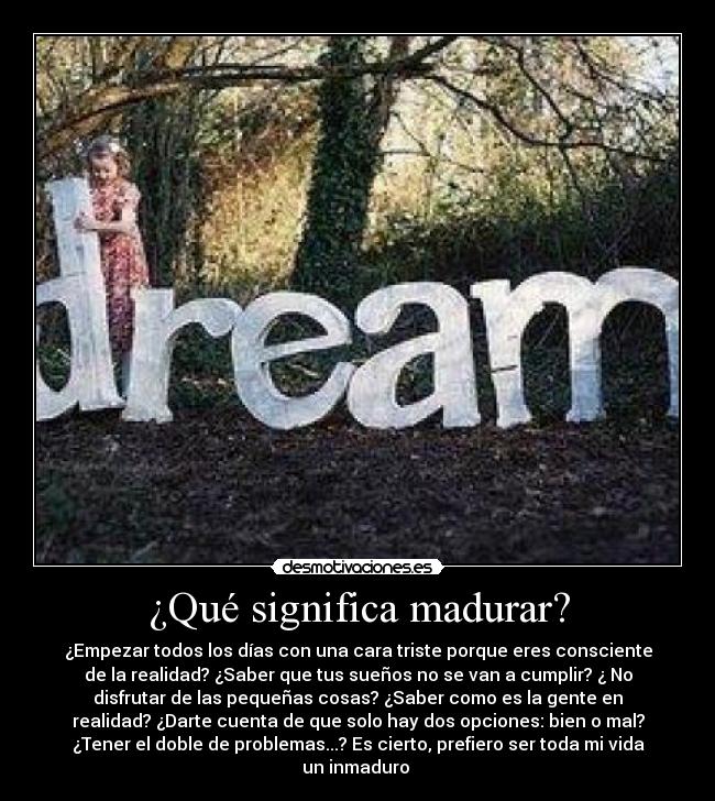 ¿Qué significa madurar? - ¿Empezar todos los días con una cara triste porque eres consciente
de la realidad? ¿Saber que tus sueños no se van a cumplir? ¿ No
disfrutar de las pequeñas cosas? ¿Saber como es la gente en
realidad? ¿Darte cuenta de que solo hay dos opciones: bien o mal?
¿Tener el doble de problemas...? Es cierto, prefiero ser toda mi vida
un inmaduro 