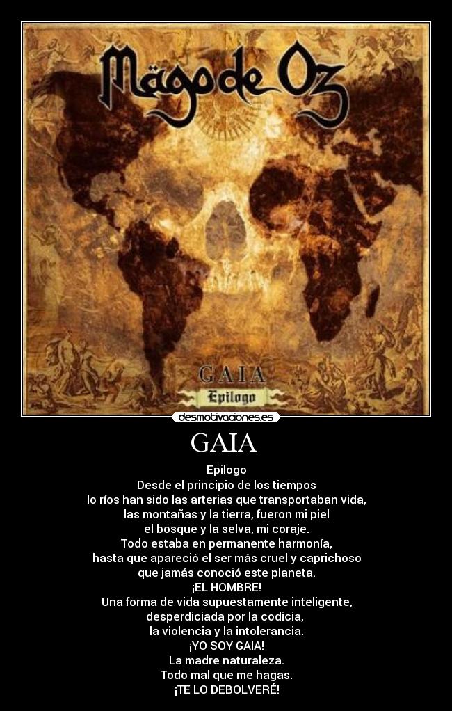 GAIA  - Epilogo
Desde el principio de los tiempos
lo ríos han sido las arterias que transportaban vida,
las montañas y la tierra, fueron mi piel
el bosque y la selva, mi coraje.
Todo estaba en permanente harmonía,
hasta que apareció el ser más cruel y caprichoso
que jamás conoció este planeta.
¡EL HOMBRE!
Una forma de vida supuestamente inteligente,
desperdiciada por la codicia, 
la violencia y la intolerancia.
¡YO SOY GAIA!
La madre naturaleza.
Todo mal que me hagas.
¡TE LO DEBOLVERÉ!