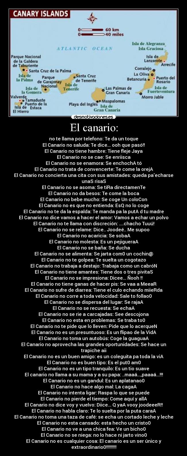 El canario: - no te llama por telefono: Te da un toque
El Canario no saluda: Te dice... ooh que pasó!!
El Canario no tiene hambre: Tiene fleje Jaya
El Canario no se cae: Se enriisca
El Canario no se enamora: Se enchochA tó
El Canario no trata de convencerte: Te come la orejA
El Canario no concierta una cita con sus amistades: queda paecharse unaS risaS
El Canario no se asoma: Se tiRa directamenTe
El Canario no da besos: Te come la boca
El Canario no bebe mucho: Se coge Un coloCon
El Canario no es que no entienda: EsQ no lo coge
El Canario no te da la espalda: Te manda pa la putA d tu madre
El Canario no dice vamos a hacer el amor: Vamos a echar un polvo
El Canario no te llama con discreción: ....chacho Tuuú!
El Canario no se relame: Dice.. Joodeé.. Me supoo
El Canario no acaricia: Se sobaA
El Canario no molesta: Es un pejigueraA
El Canario no se baña: Se ducha
El Canario no se alimenta: Se jarta com0 un cochin@
El Canario no te golpea: Te suelta un cogotazo
El Canario no trabaja a destajo: Trabaja como un cabróN
El Canario no tiene amantes: Tiene dos o tres pivitaS
El Canario no se impresiona: Dicee... Ñooh !!
El Canario no tiene ganas de hacer pis: Se vaa a MeeaR
El Canario no sufre de diarrea: Tiene el culo echando miieRda
El Canario no corre a toda velocidad: Sale to follao0
El Canario no se dispersa del lugar: Se rajaA
El Canario no se recuesta: Se echaA
El Canario no se rie a carcajadas: See descojona
El Canario no esta en problemas: Se traba to0
El Canario no te pide que lo lleven: Pide que lo acerqueN
El Canario no es un presuntuoso: Es un flipao de la VidA
El Canario no toma un autobús: Coge la guaguaA
El Canario no aprovecha las grandes oportunidades: Se hace un
trapiche aii
El Canario no es un buen amigo: es un coleguita pa toda la viA
El Canario no es buen tipo: Es el put0 am0
El Canario no es un tipo tranquilo: Es un tio suave
El canario no llama a su mama y a su papa: ..maaá...,paaaá...!!!
El Canario no es un gandul: Es un aplatanao0
El Canario no hace algo mal: La cagaA
El Canario no intenta ligar: Raspa lo que se puede
El Canario no pierde el tiempo: Come aquí y allA
El Canario no dice voy y vuelvo: Diice... Q yaA vooy joodeeeR!!
El Canario no habla claro: Te lo suelta por la puta caraA
El Canario no toma una taza de café: se echa un cortado leche y leche
El Canario no esta cansado: esta hecho un cristo0
El Canario no ve a una chica fea: Ve un bicho0
El Canario no se niega: no lo hace ni jarto vino0
El Canario no es cualquier cosa: El canario es un ser único y
extraordinario0!!!!!!!!!