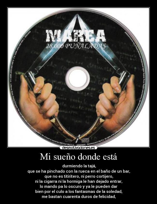 Mi sueño donde está - durmiendo la tajá,
que se ha pinchado con la rueca en el baño de un bar,
que no es titiritero, ni perro cortijero,
ni la cigarra ni la hormiga le han dejado entrar,
lo mando pa lo oscuro y ya le pueden dar
bien por el culo a los fantasmas de la soledad,
me bastan cuarenta duros de felicidad,