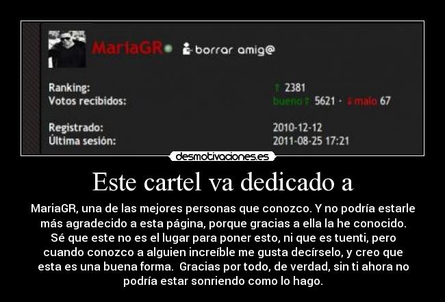 Este cartel va dedicado a - MariaGR, una de las mejores personas que conozco. Y no podría estarle
más agradecido a esta página, porque gracias a ella la he conocido.
Sé que este no es el lugar para poner esto, ni que es tuenti, pero
cuando conozco a alguien increíble me gusta decírselo, y creo que
esta es una buena forma. Gracias por todo, de verdad, sin ti ahora no
podría estar sonriendo como lo hago.