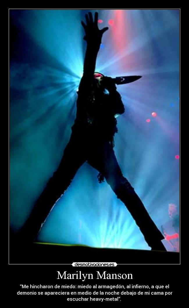 Marilyn Manson - “Me hincharon de miedo: miedo al armagedón, al infierno, a que el
demonio se apareciera en medio de la noche debajo de mi cama por
escuchar heavy-metal”.