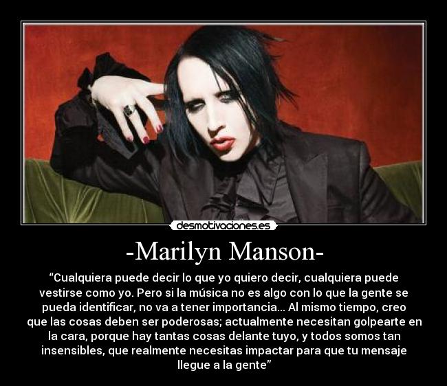 -Marilyn Manson- - “Cualquiera puede decir lo que yo quiero decir, cualquiera puede
vestirse como yo. Pero si la música no es algo con lo que la gente se
pueda identificar, no va a tener importancia... Al mismo tiempo, creo
que las cosas deben ser poderosas; actualmente necesitan golpearte en
la cara, porque hay tantas cosas delante tuyo, y todos somos tan
insensibles, que realmente necesitas impactar para que tu mensaje
llegue a la gente”