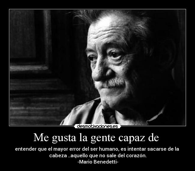 Me gusta la gente capaz de  - entender que el mayor error del ser humano, es intentar sacarse de la 
cabeza ..aquello que no sale del corazón.
-Mario Benedetti-