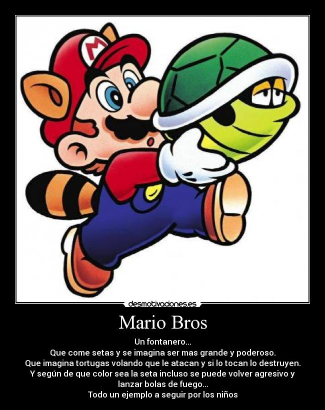 Mario Bros - Un fontanero...
Que come setas y se imagina ser mas grande y poderoso.
Que imagina tortugas volando que le atacan y si lo tocan lo destruyen.
Y según de que color sea la seta incluso se puede volver agresivo y
lanzar bolas de fuego...
Todo un ejemplo a seguir por los niños