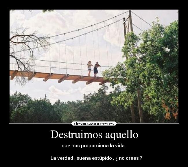 Destruimos aquello - que nos proporciona la vida .
La verdad , suena estúpido , ¿ no crees ?
