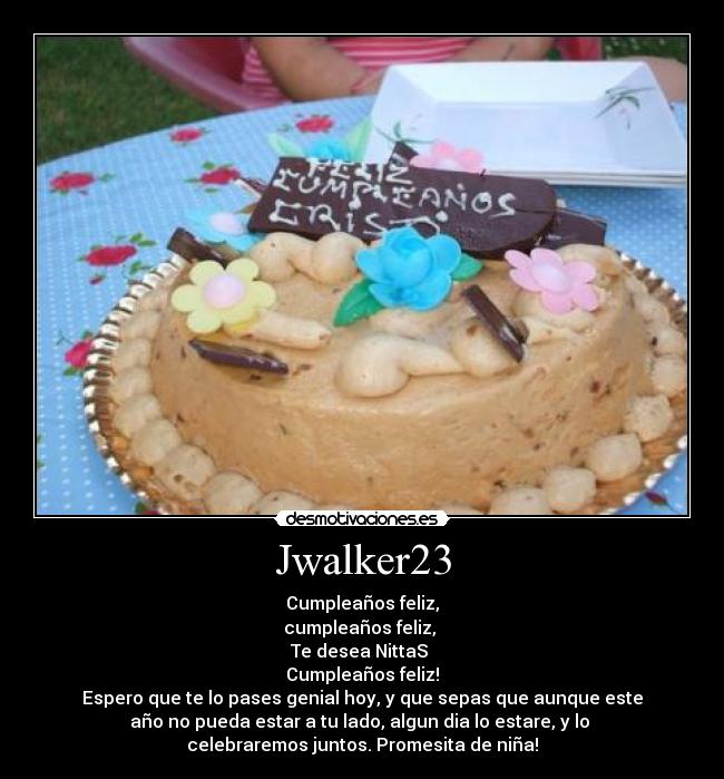 Jwalker23 - Cumpleaños feliz,
cumpleaños feliz, 
Te desea NittaS 
Cumpleaños feliz!
Espero que te lo pases genial hoy, y que sepas que aunque este
año no pueda estar a tu lado, algun dia lo estare, y lo 
celebraremos juntos. Promesita de niña!