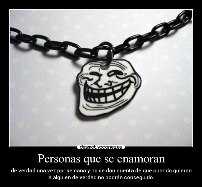 Personas que se enamoran - de verdad una vez por semana y no se dan cuenta de que cuando quieran
a alguien de verdad no podrán conseguirlo.