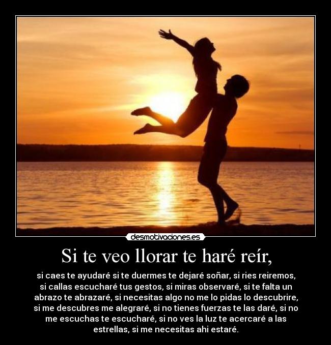 Si te veo llorar te haré reír, - si caes te ayudaré si te duermes te dejaré soñar, si ries reiremos,
si callas escucharé tus gestos, si miras observaré, si te falta un
abrazo te abrazaré, si necesitas algo no me lo pidas lo descubrire,
si me descubres me alegraré, si no tienes fuerzas te las daré, si no
me escuchas te escucharé, si no ves la luz te acercaré a las
estrellas, si me necesitas ahi estaré.