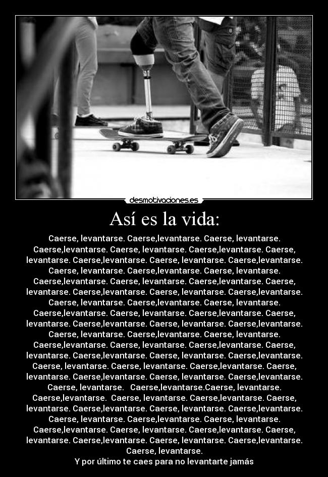 Así es la vida: - Caerse, levantarse. Caerse,levantarse. Caerse, levantarse.
Caerse,levantarse. Caerse, levantarse. Caerse,levantarse. Caerse,
levantarse. Caerse,levantarse. Caerse, levantarse. Caerse,levantarse.
Caerse, levantarse. Caerse,levantarse. Caerse, levantarse.
Caerse,levantarse. Caerse, levantarse. Caerse,levantarse. Caerse,
levantarse. Caerse,levantarse. Caerse, levantarse. Caerse,levantarse.
Caerse, levantarse. Caerse,levantarse. Caerse, levantarse.
Caerse,levantarse. Caerse, levantarse. Caerse,levantarse. Caerse,
levantarse. Caerse,levantarse. Caerse, levantarse. Caerse,levantarse.
Caerse, levantarse. Caerse,levantarse. Caerse, levantarse.
Caerse,levantarse. Caerse, levantarse. Caerse,levantarse. Caerse,
levantarse. Caerse,levantarse. Caerse, levantarse. Caerse,levantarse.
Caerse, levantarse. Caerse, levantarse. Caerse,levantarse. Caerse,
levantarse. Caerse,levantarse. Caerse, levantarse. Caerse,levantarse.
Caerse, levantarse.   Caerse,levantarse.Caerse, levantarse.
Caerse,levantarse.  Caerse, levantarse. Caerse,levantarse. Caerse,
levantarse. Caerse,levantarse. Caerse, levantarse. Caerse,levantarse.
Caerse, levantarse. Caerse,levantarse. Caerse, levantarse.
Caerse,levantarse. Caerse, levantarse. Caerse,levantarse. Caerse,
levantarse. Caerse,levantarse. Caerse, levantarse. Caerse,levantarse.
Caerse, levantarse.
Y por último te caes para no levantarte jamás