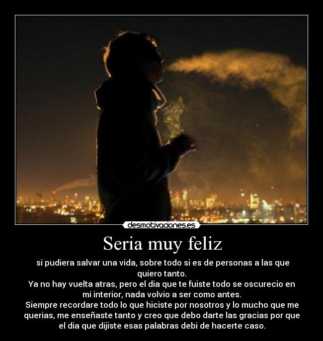 Seria muy feliz -  si pudiera salvar una vida, sobre todo si es de personas a las que
quiero tanto.
Ya no hay vuelta atras, pero el dia que te fuiste todo se oscurecio en
mi interior, nada volvio a ser como antes.
Siempre recordare todo lo que hiciste por nosotros y lo mucho que me
querias, me enseñaste tanto y creo que debo darte las gracias por que
el dia que dijiste esas palabras debi de hacerte caso.