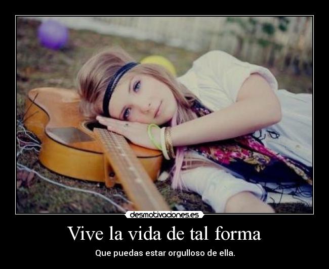 Vive la vida de tal forma - Que puedas estar orgulloso de ella.