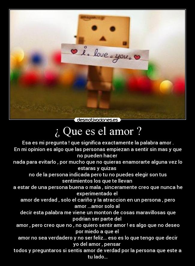 ¿ Que es el amor ? - Esa es mi pregunta ! que significa exactamente la palabra amor .
En mi opinion es algo que las personas empiezan a sentir sin mas y que
no pueden hacer 
nada para evitarlo , por mucho que no quieras enamorarte alguna vez lo
estaras y quizas 
no de la persona indicada pero tu no puedes elegir son tus
sentimientos los que te llevan 
a estar de una persona buena o mala , sinceramente creo que nunca he
experimentado el 
amor de verdad , solo el cariño y la atraccion en un persona , pero
amor ...amor solo al 
decir esta palabra me viene un monton de cosas maravillosas que
podrian ser parte del 
amor , pero creo que no , no quiero sentir amor ! es algo que no deseo
por miedo a que el 
amor no sea verdadero y no ser feliz... eso es lo que tengo que decir
yo del amor , pensar 
todos y preguntaros si sentis amor de verdad por la persona que este a
tu lado...