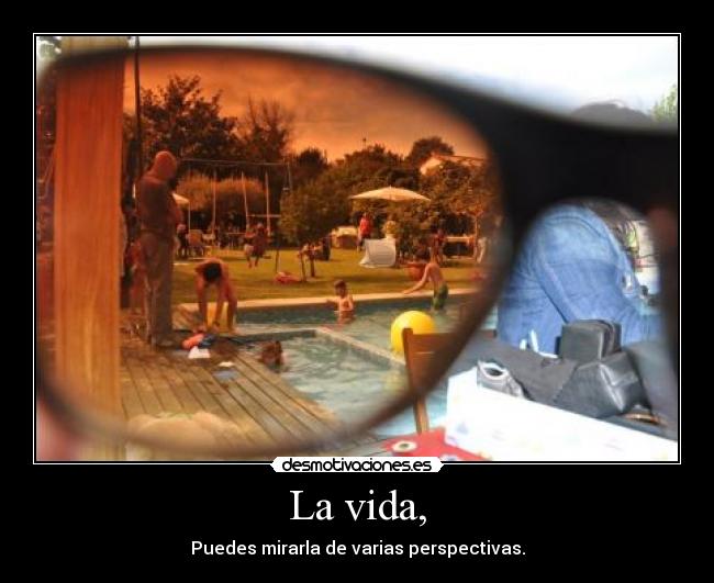 La vida, - Puedes mirarla de varias perspectivas.