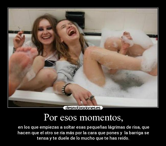 Por esos momentos, - en los que empiezas a soltar esas pequeñas lágrimas de risa, que
hacen que el otro se ría más por la cara que pones y la barriga se
tensa y te duele de lo mucho que te has reído.