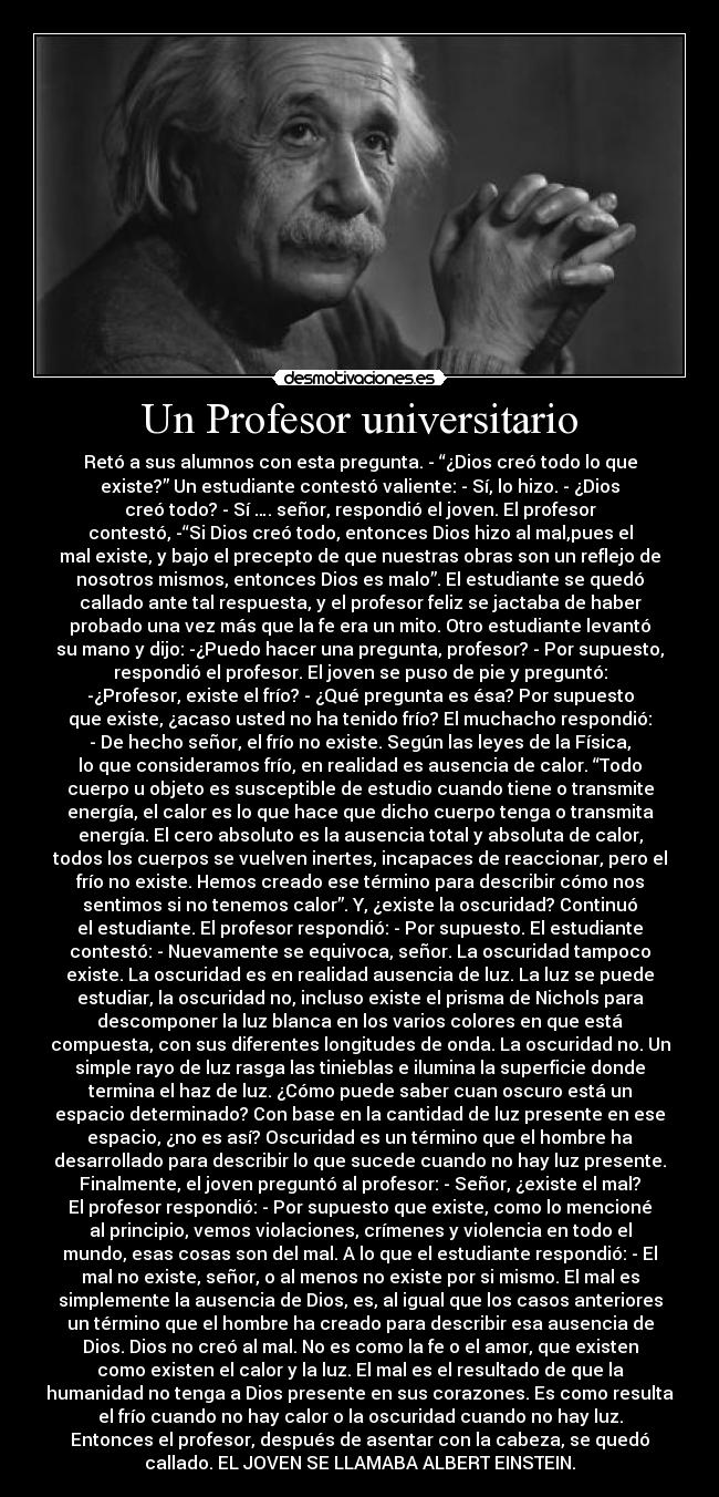 Un Profesor universitario - Retó a sus alumnos con esta pregunta. - “¿Dios creó todo lo que
existe?” Un estudiante contestó valiente: - Sí, lo hizo. - ¿Dios
creó todo? - Sí …. señor, respondió el joven. El profesor
contestó, -“Si Dios creó todo, entonces Dios hizo al mal,pues el
mal existe, y bajo el precepto de que nuestras obras son un reflejo de
nosotros mismos, entonces Dios es malo”. El estudiante se quedó
callado ante tal respuesta, y el profesor feliz se jactaba de haber
probado una vez más que la fe era un mito. Otro estudiante levantó
su mano y dijo: -¿Puedo hacer una pregunta, profesor? - Por supuesto,
respondió el profesor. El joven se puso de pie y preguntó:
-¿Profesor, existe el frío? - ¿Qué pregunta es ésa? Por supuesto
que existe, ¿acaso usted no ha tenido frío? El muchacho respondió:
- De hecho señor, el frío no existe. Según las leyes de la Física,
lo que consideramos frío, en realidad es ausencia de calor. “Todo
cuerpo u objeto es susceptible de estudio cuando tiene o transmite
energía, el calor es lo que hace que dicho cuerpo tenga o transmita
energía. El cero absoluto es la ausencia total y absoluta de calor,
todos los cuerpos se vuelven inertes, incapaces de reaccionar, pero el
frío no existe. Hemos creado ese término para describir cómo nos
sentimos si no tenemos calor”. Y, ¿existe la oscuridad? Continuó
el estudiante. El profesor respondió: - Por supuesto. El estudiante
contestó: - Nuevamente se equivoca, señor. La oscuridad tampoco
existe. La oscuridad es en realidad ausencia de luz. La luz se puede
estudiar, la oscuridad no, incluso existe el prisma de Nichols para
descomponer la luz blanca en los varios colores en que está
compuesta, con sus diferentes longitudes de onda. La oscuridad no. Un
simple rayo de luz rasga las tinieblas e ilumina la superficie donde
termina el haz de luz. ¿Cómo puede saber cuan oscuro está un
espacio determinado? Con base en la cantidad de luz presente en ese
espacio, ¿no es así? Oscuridad es un término que el hombre ha
desarrollado para describir lo que sucede cuando no hay luz presente.
Finalmente, el joven preguntó al profesor: - Señor, ¿existe el mal?
El profesor respondió: - Por supuesto que existe, como lo mencioné
al principio, vemos violaciones, crímenes y violencia en todo el
mundo, esas cosas son del mal. A lo que el estudiante respondió: - El
mal no existe, señor, o al menos no existe por si mismo. El mal es
simplemente la ausencia de Dios, es, al igual que los casos anteriores
un término que el hombre ha creado para describir esa ausencia de
Dios. Dios no creó al mal. No es como la fe o el amor, que existen
como existen el calor y la luz. El mal es el resultado de que la
humanidad no tenga a Dios presente en sus corazones. Es como resulta
el frío cuando no hay calor o la oscuridad cuando no hay luz.
Entonces el profesor, después de asentar con la cabeza, se quedó
callado. EL JOVEN SE LLAMABA ALBERT EINSTEIN.