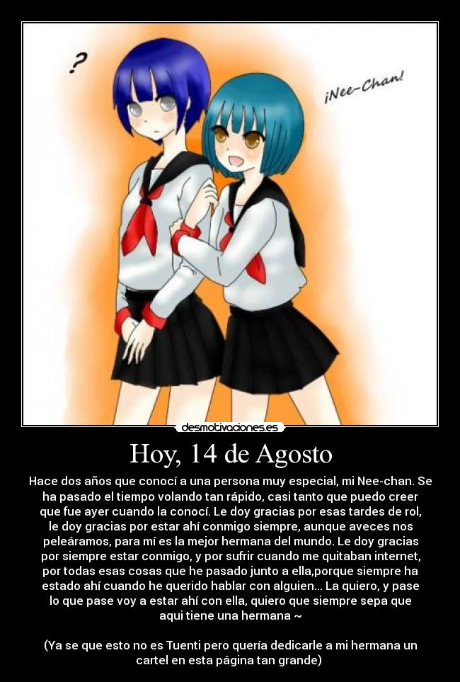 Hoy, 14 de Agosto - Hace dos años que conocí a una persona muy especial, mi Nee-chan. Se
ha pasado el tiempo volando tan rápido, casi tanto que puedo creer
que fue ayer cuando la conocí. Le doy gracias por esas tardes de rol,
le doy gracias por estar ahí conmigo siempre, aunque aveces nos
peleáramos, para mí es la mejor hermana del mundo. Le doy gracias
por siempre estar conmigo, y por sufrir cuando me quitaban internet,
por todas esas cosas que he pasado junto a ella,porque siempre ha
estado ahí cuando he querido hablar con alguien... La quiero, y pase
lo que pase voy a estar ahí con ella, quiero que siempre sepa que
aqui tiene una hermana ~

(Ya se que esto no es Tuenti pero quería dedicarle a mi hermana un
cartel en esta página tan grande) 