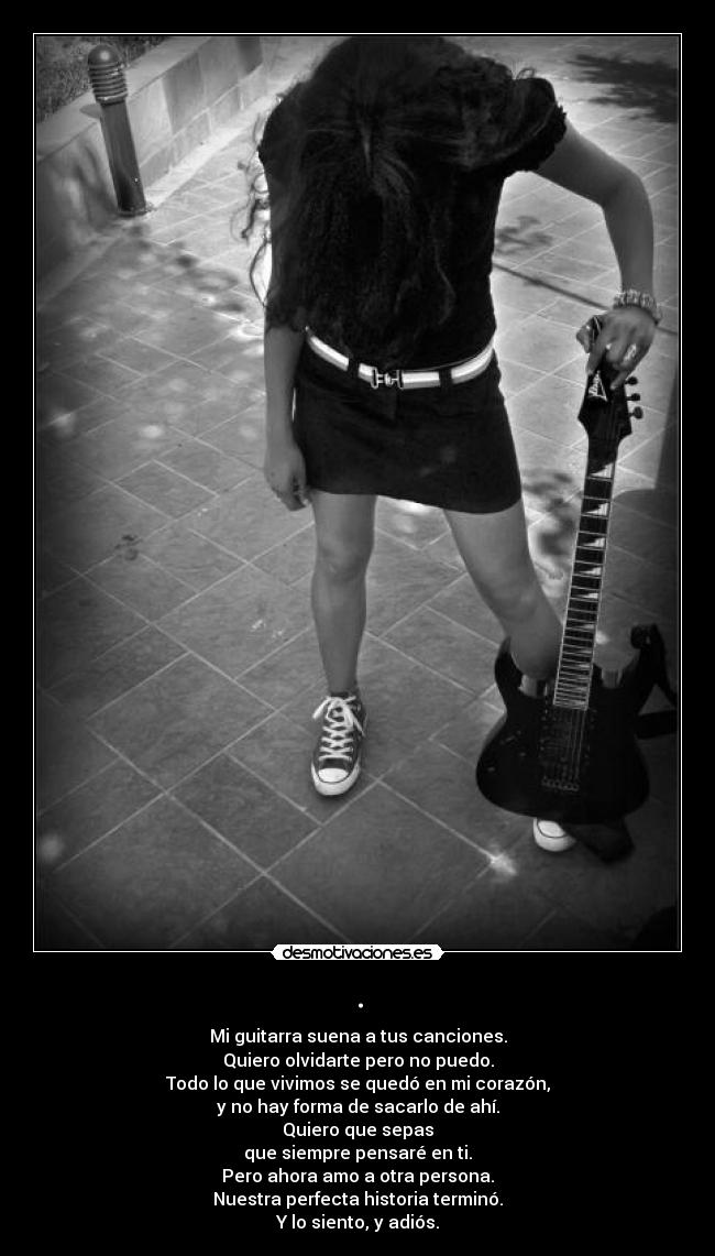 . - Mi guitarra suena a tus canciones.
Quiero olvidarte pero no puedo.
Todo lo que vivimos se quedó en mi corazón,
y no hay forma de sacarlo de ahí.
Quiero que sepas
que siempre pensaré en ti.
Pero ahora amo a otra persona.
Nuestra perfecta historia terminó.
Y lo siento, y adiós.