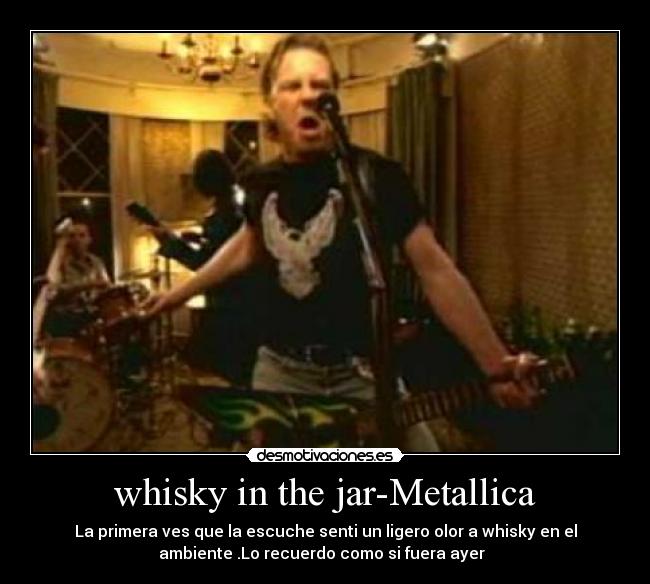 whisky in the jar-Metallica - La primera ves que la escuche senti un ligero olor a whisky en el
ambiente .Lo recuerdo como si fuera ayer  