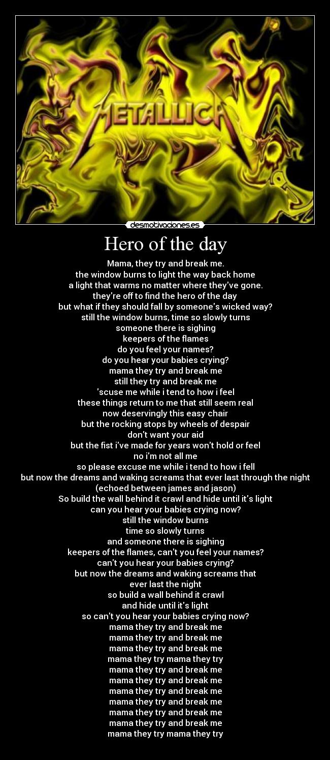 Hero of the day - Mama, they try and break me.
the window burns to light the way back home
a light that warms no matter where theyve gone.
theyre off to find the hero of the day
but what if they should fall by someones wicked way?
still the window burns, time so slowly turns
someone there is sighing
keepers of the flames
do you feel your names?
do you hear your babies crying?
mama they try and break me
still they try and break me
scuse me while i tend to how i feel
these things return to me that still seem real
now deservingly this easy chair
but the rocking stops by wheels of despair
dont want your aid
but the fist ive made for years wont hold or feel
no im not all me
so please excuse me while i tend to how i fell
but now the dreams and waking screams that ever last through the night
(echoed between james and jason)
So build the wall behind it crawl and hide until its light
can you hear your babies crying now?
still the window burns
time so slowly turns
and someone there is sighing
keepers of the flames, cant you feel your names?
cant you hear your babies crying?
but now the dreams and waking screams that
ever last the night
so build a wall behind it crawl
and hide until its light
so cant you hear your babies crying now?
mama they try and break me
mama they try and break me
mama they try and break me
mama they try mama they try
mama they try and break me
mama they try and break me
mama they try and break me
mama they try and break me
mama they try and break me
mama they try and break me
mama they try mama they try
