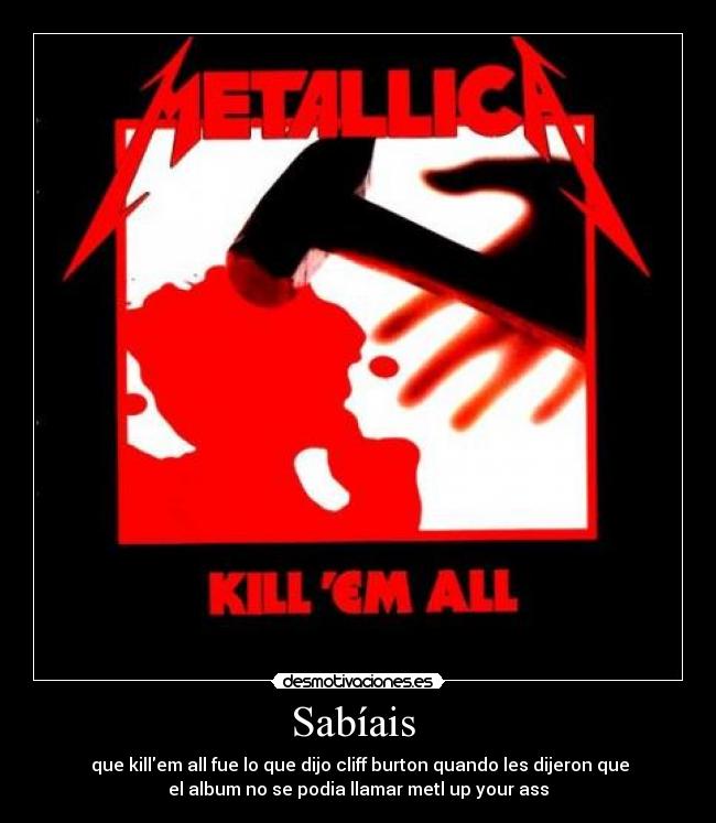 Sabíais  -  que killem all fue lo que dijo cliff burton quando les dijeron que
el album no se podia llamar metl up your ass
