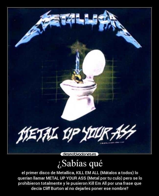 ¿Sabías qué - el primer disco de Metallica, KILL EM ALL (Mátalos a todos) lo
querían llamar METAL UP YOUR ASS (Metal por tu culo) pero se lo
prohibieron totalmente y le pusieron Kill Em All por una frase que
decía Cliff Burton al no dejarles poner ese nombre?