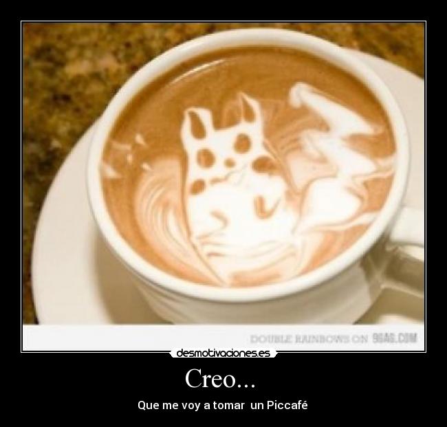 Creo...  - Que me voy a tomar  un Piccafé 