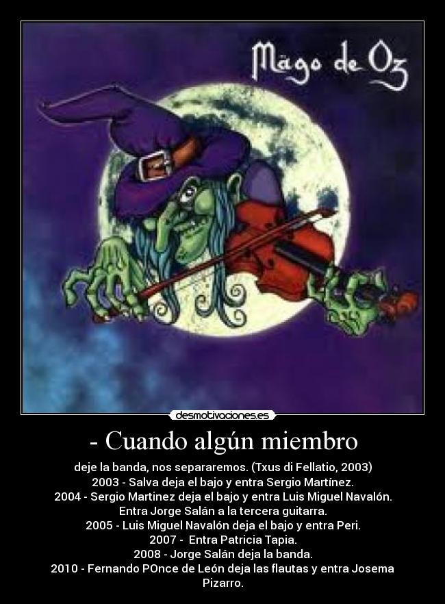 - Cuando algún miembro - deje la banda, nos separaremos. (Txus di Fellatio, 2003)
2003 - Salva deja el bajo y entra Sergio Martínez.
2004 - Sergio Martinez deja el bajo y entra Luis Miguel Navalón.
Entra Jorge Salán a la tercera guitarra.
2005 - Luis Miguel Navalón deja el bajo y entra Peri.
2007 - Entra Patricia Tapia.
2008 - Jorge Salán deja la banda.
2010 - Fernando POnce de León deja las flautas y entra Josema
Pizarro.