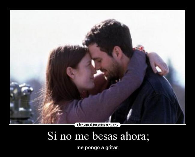 Si no me besas ahora; - me pongo a gritar.