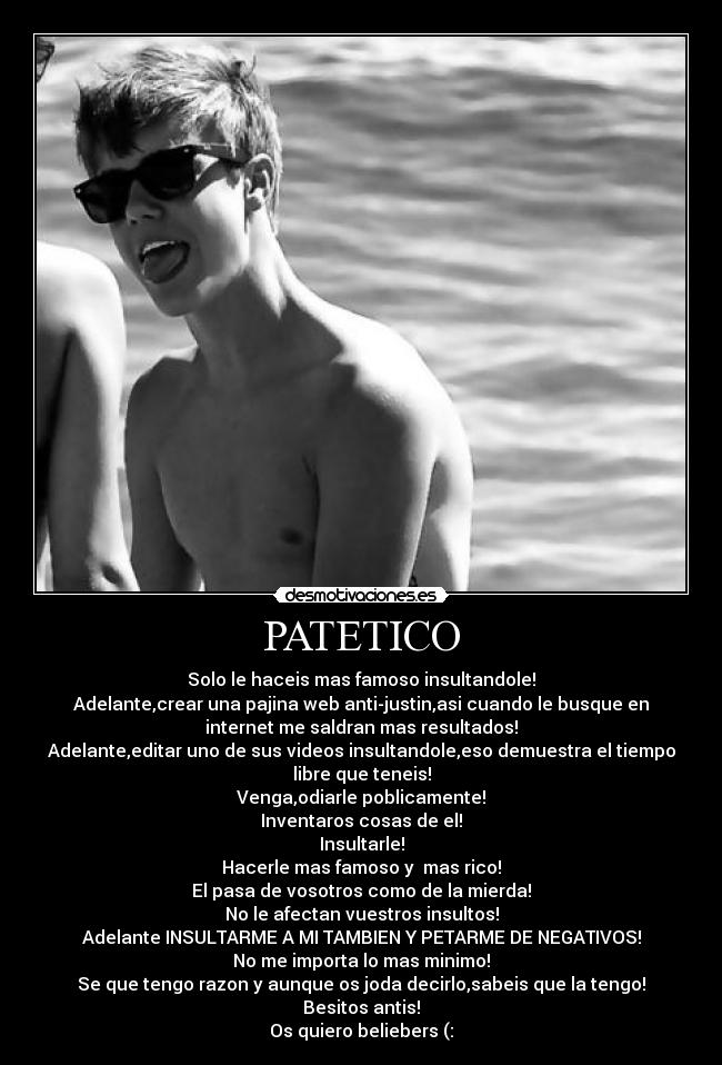 PATETICO - Solo le haceis mas famoso insultandole!
Adelante,crear una pajina web anti-justin,asi cuando le busque en
internet me saldran mas resultados!
Adelante,editar uno de sus videos insultandole,eso demuestra el tiempo
libre que teneis!
Venga,odiarle poblicamente!
Inventaros cosas de el!
Insultarle!
Hacerle mas famoso y mas rico!
El pasa de vosotros como de la mierda!
No le afectan vuestros insultos!
Adelante INSULTARME A MI TAMBIEN Y PETARME DE NEGATIVOS!
No me importa lo mas minimo!
Se que tengo razon y aunque os joda decirlo,sabeis que la tengo!
Besitos antis!
Os quiero beliebers (: