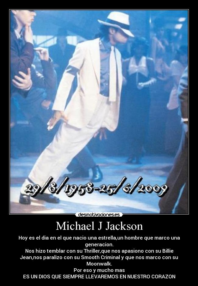 Michael J Jackson - Hoy es el dia en el que nacio una estrella,un hombre que marco una
generacion.
Nos hizo temblar con su Thriller,que nos apasiono con su Billie
Jean,nos paralizo con su Smooth Criminal y que nos marco con su
Moonwalk.
Por eso y mucho mas
ES UN DIOS QUE SIEMPRE LLEVAREMOS EN NUESTRO CORAZON