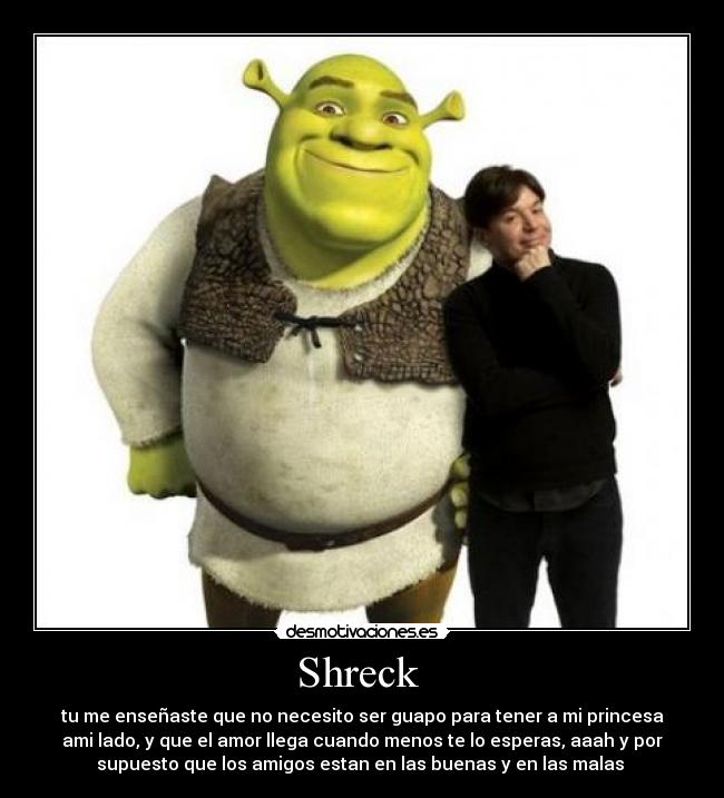 Shreck - tu me enseñaste que no necesito ser guapo para tener a mi princesa
ami lado, y que el amor llega cuando menos te lo esperas, aaah y por
supuesto que los amigos estan en las buenas y en las malas