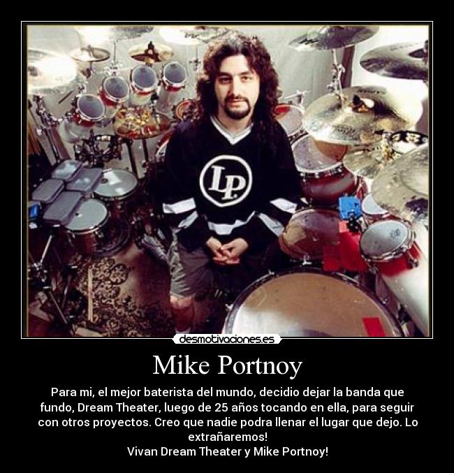 Mike Portnoy - Para mi, el mejor baterista del mundo, decidio dejar la banda que
fundo, Dream Theater, luego de 25 años tocando en ella, para seguir
con otros proyectos. Creo que nadie podra llenar el lugar que dejo. Lo
extrañaremos!
Vivan Dream Theater y Mike Portnoy!