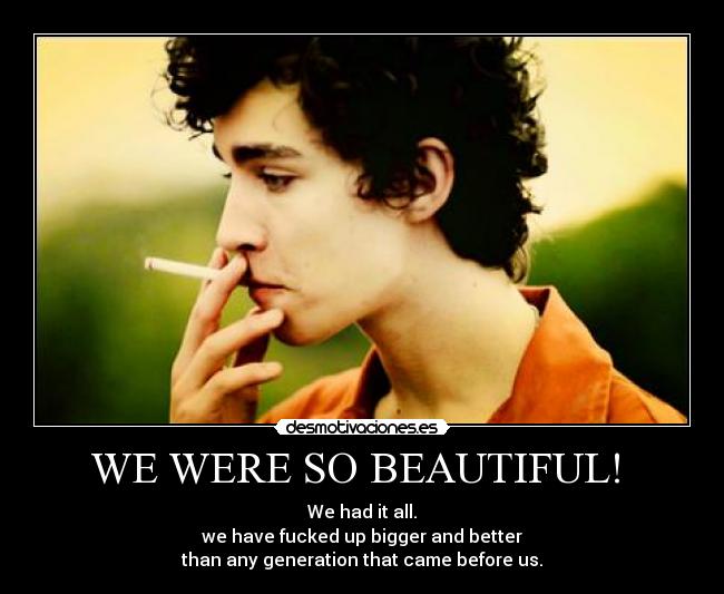 WE WERE SO BEAUTIFUL!  - We had it all.
we have fucked up bigger and better
than any generation that came before us.