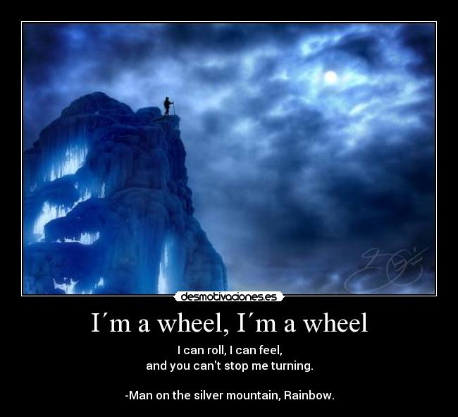 I´m a wheel, I´m a wheel - I can roll, I can feel,
and you cant stop me turning.
-Man on the silver mountain, Rainbow.
