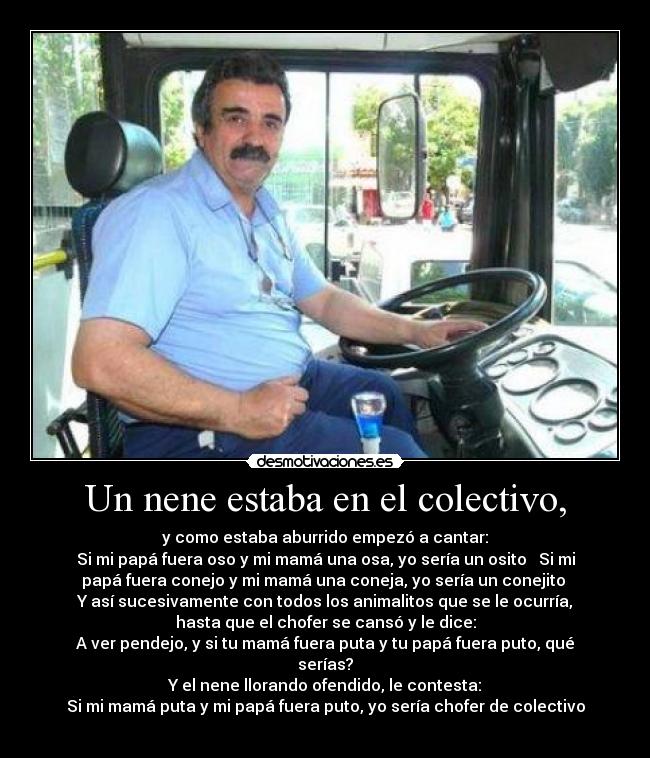Un nene estaba en el colectivo, - y como estaba aburrido empezó a cantar:
Si mi papá fuera oso y mi mamá una osa, yo sería un osito ♪ Si mi
papá fuera conejo y mi mamá una coneja, yo sería un conejito ♫
Y así sucesivamente con todos los animalitos que se le ocurría,
hasta que el chofer se cansó y le dice:
A ver pendejo, y si tu mamá fuera puta y tu papá fuera puto, qué
serías?
Y el nene llorando ofendido, le contesta:
Si mi mamá puta y mi papá fuera puto, yo sería chofer de colectivo
♪