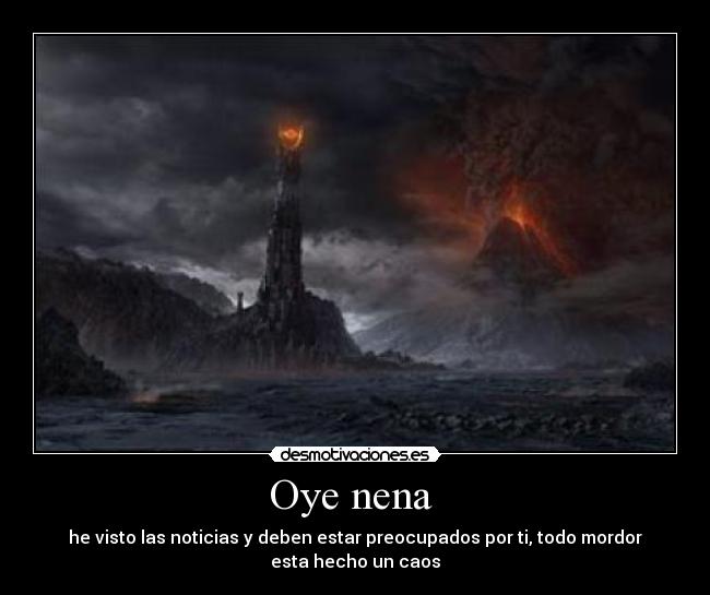 Oye nena  - he visto las noticias y deben estar preocupados por ti, todo mordor
esta hecho un caos
