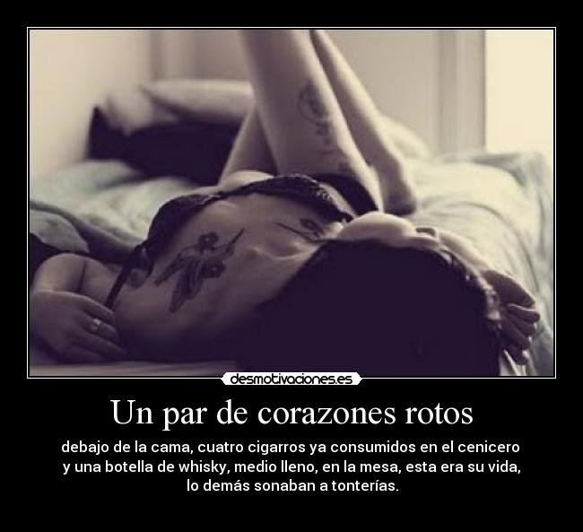 Un par de corazones rotos - debajo de la cama, cuatro cigarros ya consumidos en el cenicero
y una botella de whisky, medio lleno, en la mesa, esta era su vida,
lo demás sonaban a tonterías.