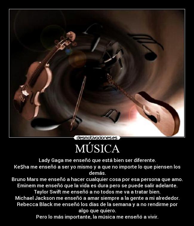 MÚSICA - Lady Gaga me enseñó que está bien ser diferente.
Ke$ha me enseñó a ser yo mismo y a que no importe lo que piensen los demás.
Bruno Mars me enseñó a hacer cualquier cosa por esa persona que amo.
Eminem me enseñó que la vida es dura pero se puede salir adelante.
Taylor Swift me enseñó a no todos me va a tratar bien.
Michael Jackson me enseñó a amar siempre a la gente a mi alrededor.
Rebecca Black me enseñó los días de la semana y a no rendirme por algo que quiero.
Pero lo más importante, la música me enseñó a vivir.